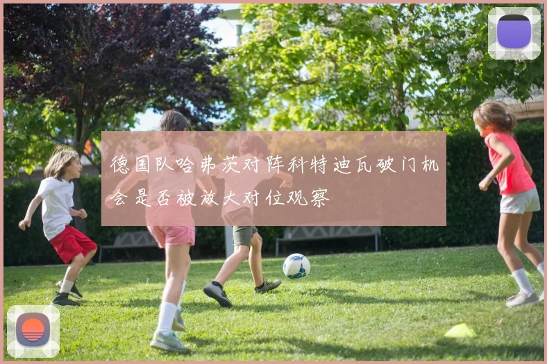 德国队哈弗茨对阵科特迪瓦破门机会是否被放大对位观察