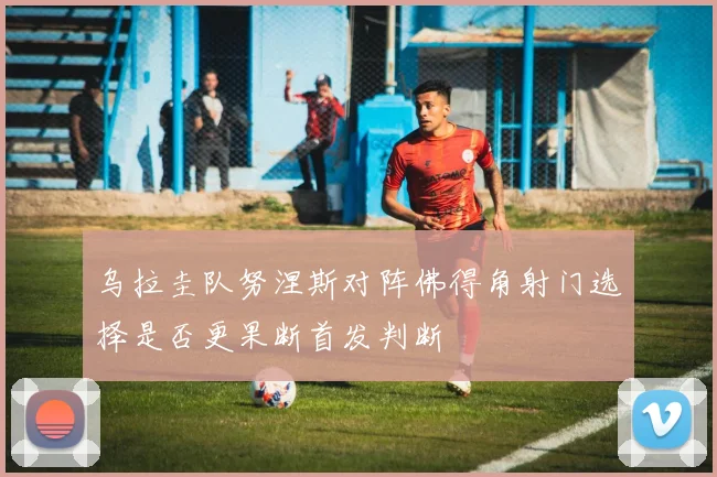 乌拉圭队努涅斯对阵佛得角射门选择是否更果断首发判断