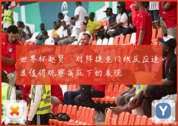 世界杯赵贤祐对阵捷克门线反应速度值得观察高压下的表现
