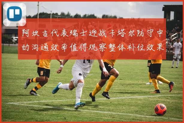阿坎吉代表瑞士迎战卡塔尔防守中的沟通效率值得观察整体补位效果