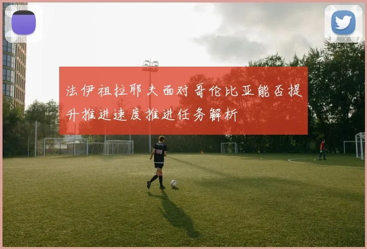 法伊祖拉耶夫面对哥伦比亚能否提升推进速度推进任务解析