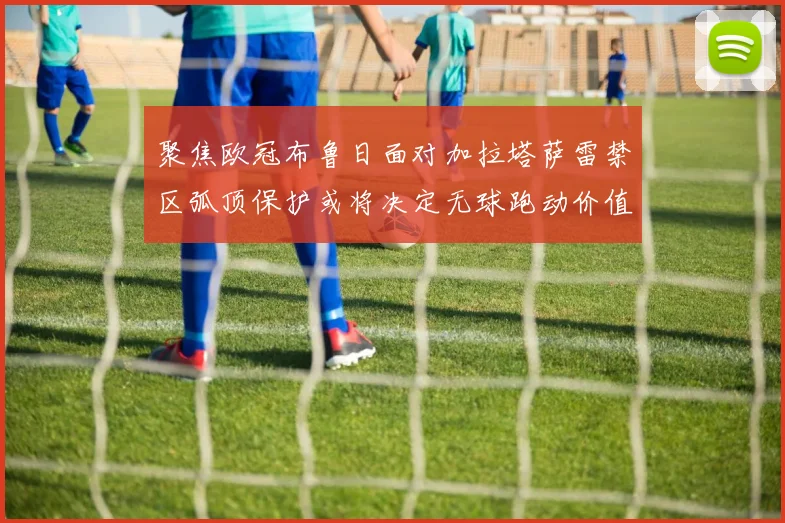聚焦欧冠布鲁日面对加拉塔萨雷禁区弧顶保护或将决定无球跑动价值