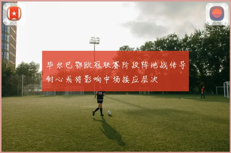 毕尔巴鄂欧冠联赛阶段阵地战传导耐心或将影响中场接应层次