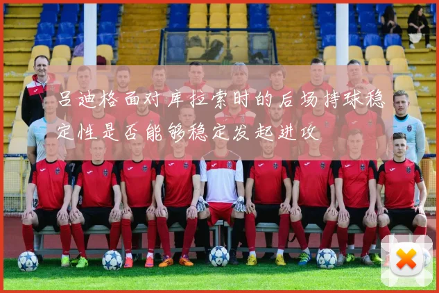 吕迪格面对库拉索时的后场持球稳定性是否能够稳定发起进攻
