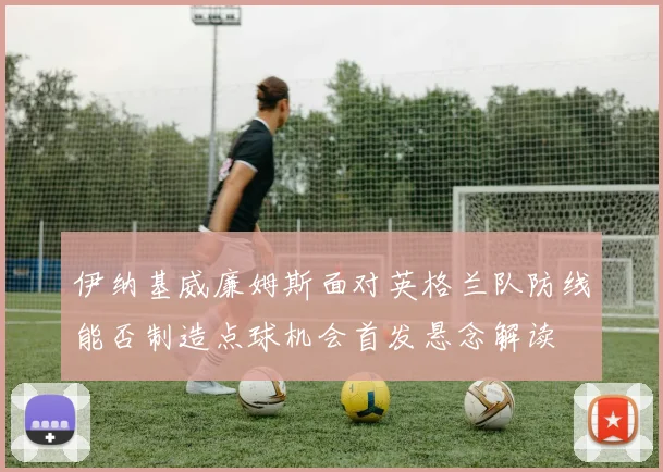 伊纳基威廉姆斯面对英格兰队防线能否制造点球机会首发悬念解读