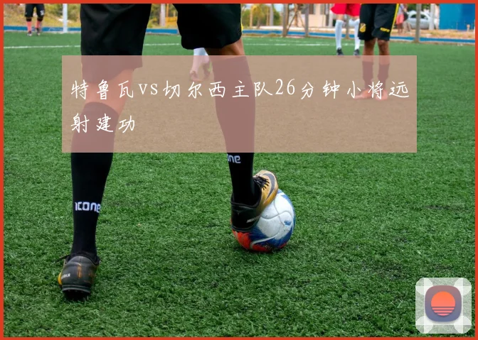 特鲁瓦vs切尔西主队26分钟小将远射建功