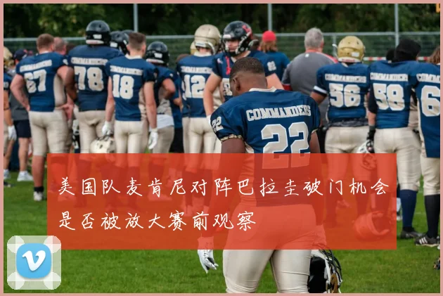 美国队麦肯尼对阵巴拉圭破门机会是否被放大赛前观察