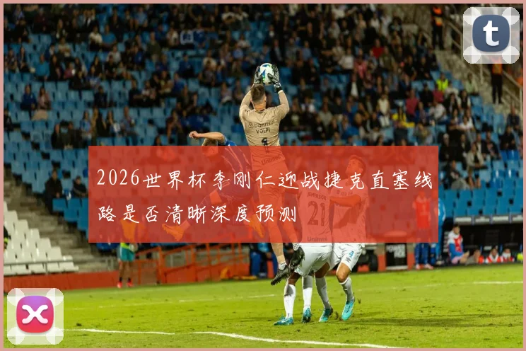 2026世界杯李刚仁迎战捷克直塞线路是否清晰深度预测