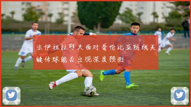 法伊祖拉耶夫面对哥伦比亚防线关键传球能否出现深度预测