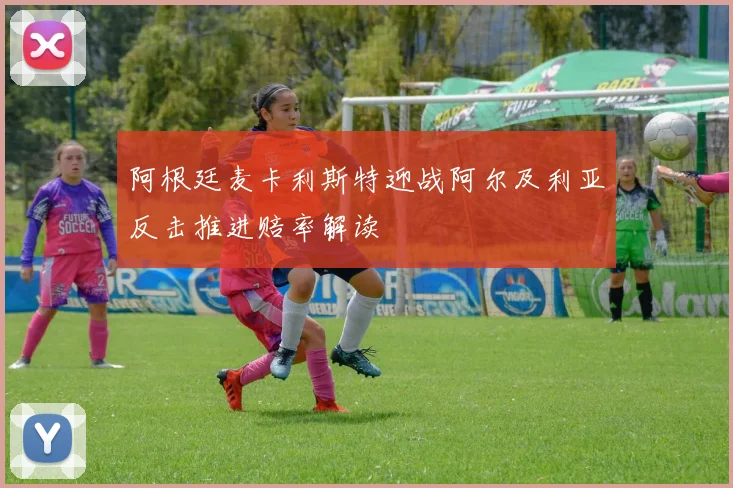 阿根廷麦卡利斯特迎战阿尔及利亚反击推进赔率解读