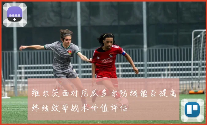 维尔茨面对厄瓜多尔防线能否提高终结效率战术价值评估