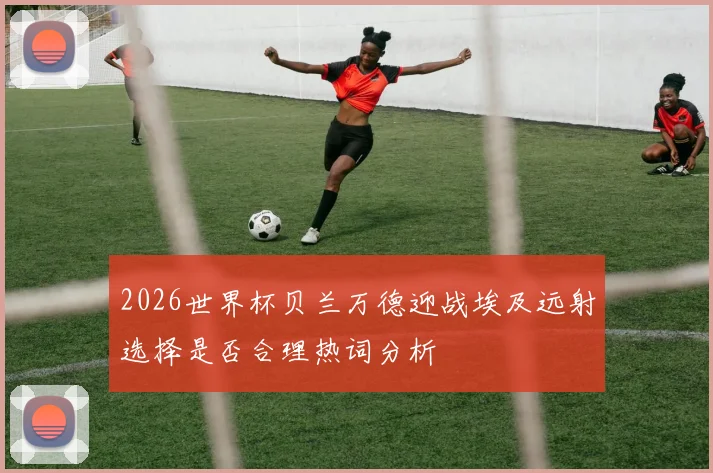 2026世界杯贝兰万德迎战埃及远射选择是否合理热词分析