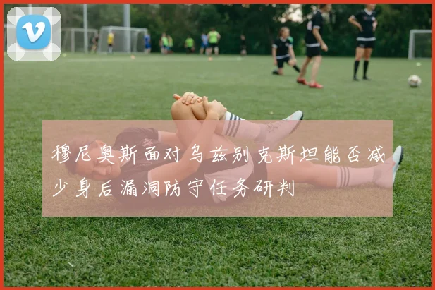 穆尼奥斯面对乌兹别克斯坦能否减少身后漏洞防守任务研判