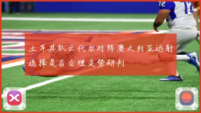 土耳其队云代尔对阵澳大利亚远射选择是否合理走势研判
