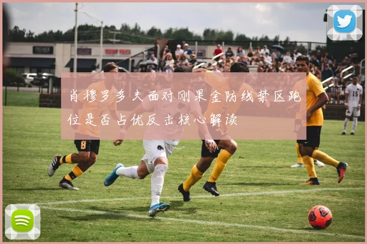 肖穆罗多夫面对刚果金防线禁区跑位是否占优反击核心解读