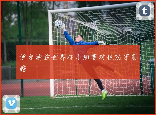 伊尔迪兹世界杯小组赛对位防守前瞻