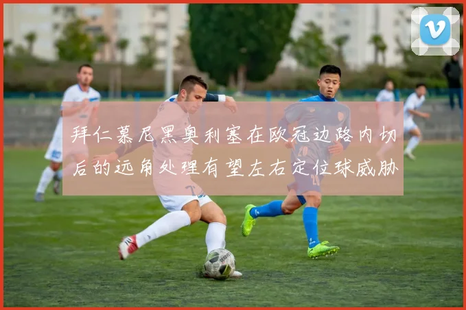 拜仁慕尼黑奥利塞在欧冠边路内切后的远角处理有望左右定位球威胁