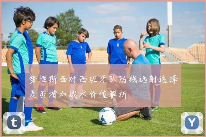 努涅斯面对西班牙队防线远射选择是否增加战术价值解析