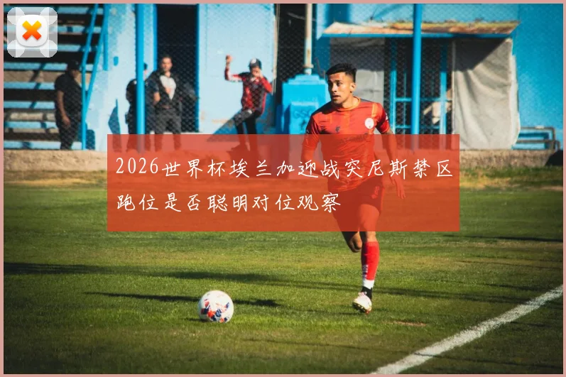 2026世界杯埃兰加迎战突尼斯禁区跑位是否聪明对位观察