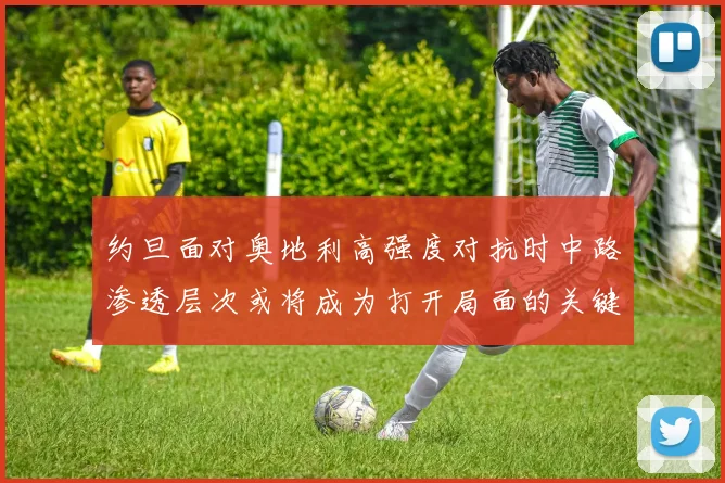 约旦面对奥地利高强度对抗时中路渗透层次或将成为打开局面的关键