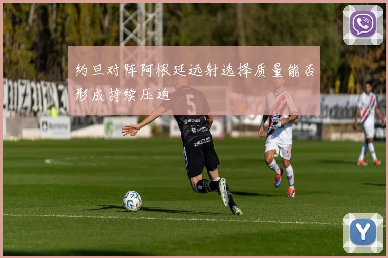约旦对阵阿根廷远射选择质量能否形成持续压迫