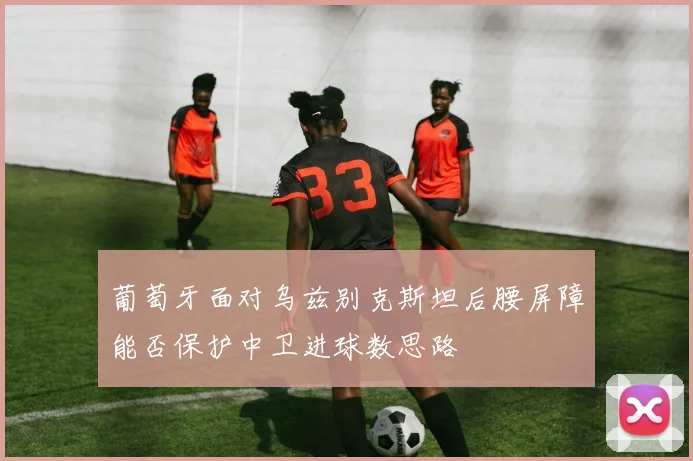葡萄牙面对乌兹别克斯坦后腰屏障能否保护中卫进球数思路