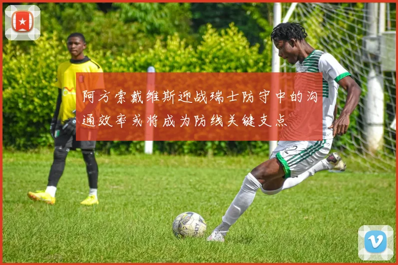 阿方索戴维斯迎战瑞士防守中的沟通效率或将成为防线关键支点