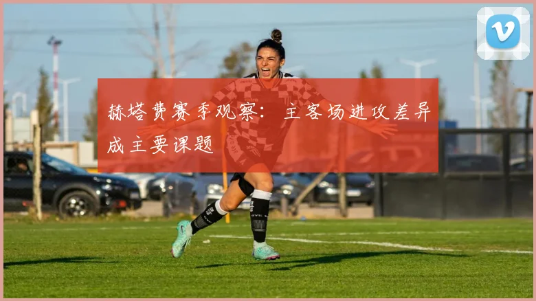 赫塔费赛季观察:主客场进攻差异成主要课题