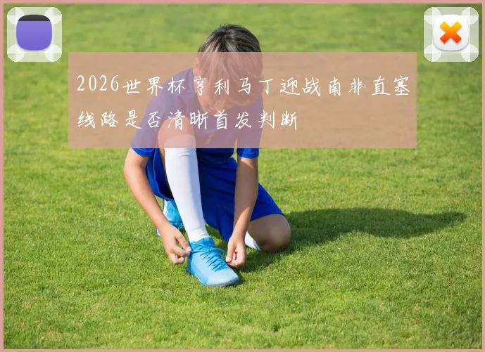 2026世界杯亨利马丁迎战南非直塞线路是否清晰首发判断