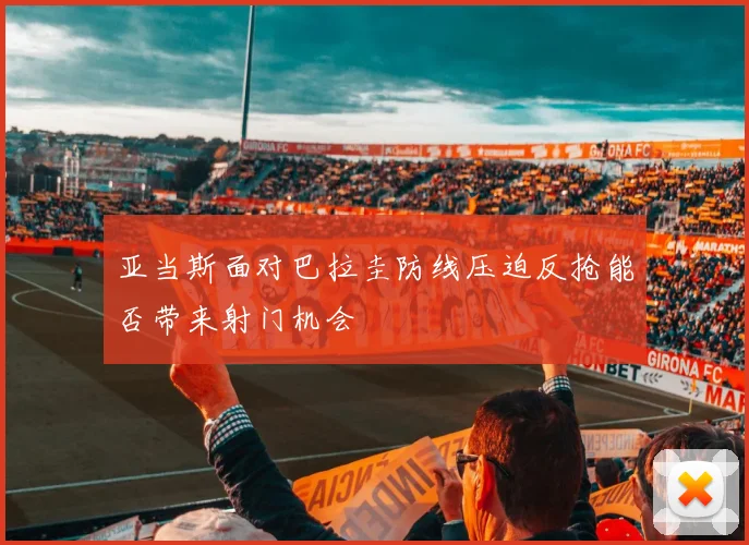 亚当斯面对巴拉圭防线压迫反抢能否带来射门机会
