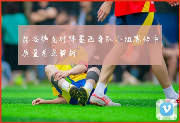 赫洛热克对阵墨西哥队小组赛传中质量看点解析
