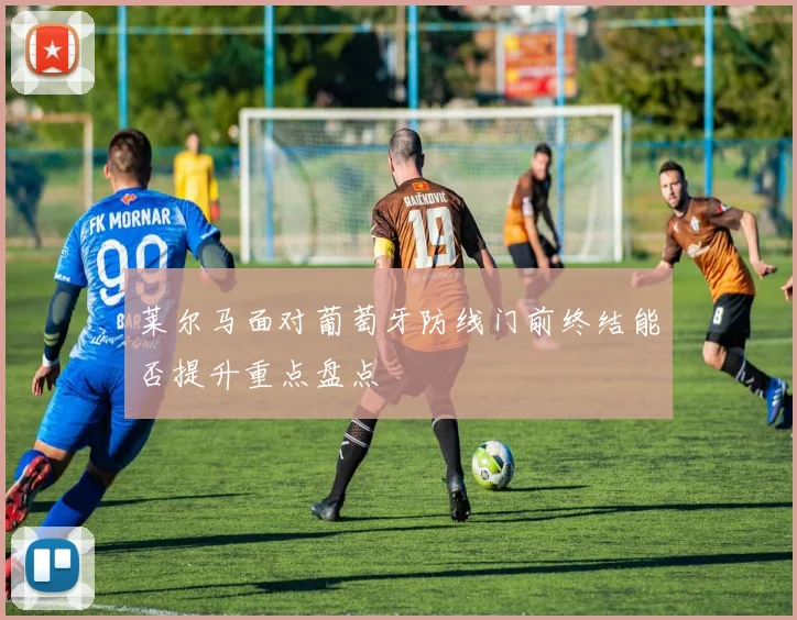 莱尔马面对葡萄牙防线门前终结能否提升重点盘点