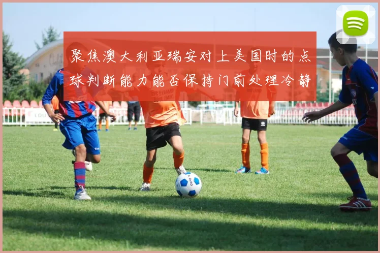 聚焦澳大利亚瑞安对上美国时的点球判断能力能否保持门前处理冷静