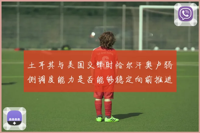 土耳其与美国交锋时恰尔汗奥卢弱侧调度能力是否能够稳定向前推进
