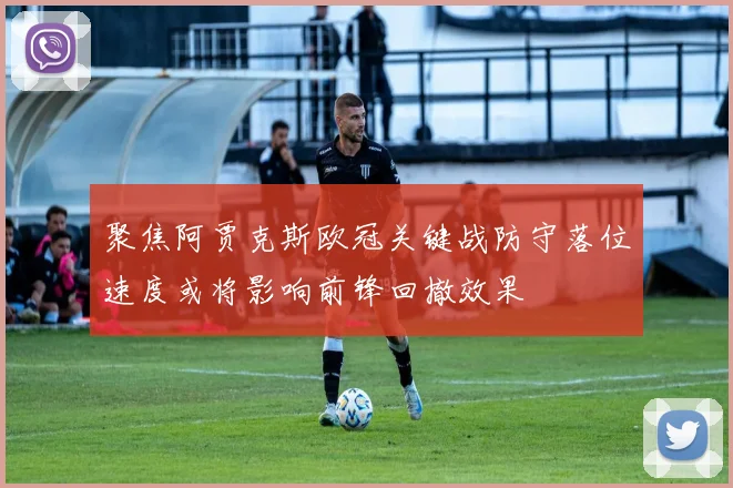 聚焦阿贾克斯欧冠关键战防守落位速度或将影响前锋回撤效果