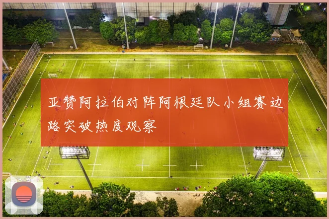 亚赞阿拉伯对阵阿根廷队小组赛边路突破热度观察