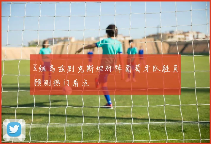 K组乌兹别克斯坦对阵葡萄牙队胜负预测热门看点