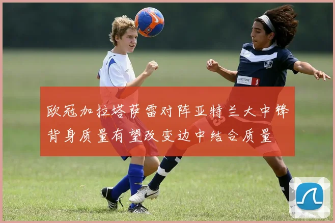 欧冠加拉塔萨雷对阵亚特兰大中锋背身质量有望改变边中结合质量
