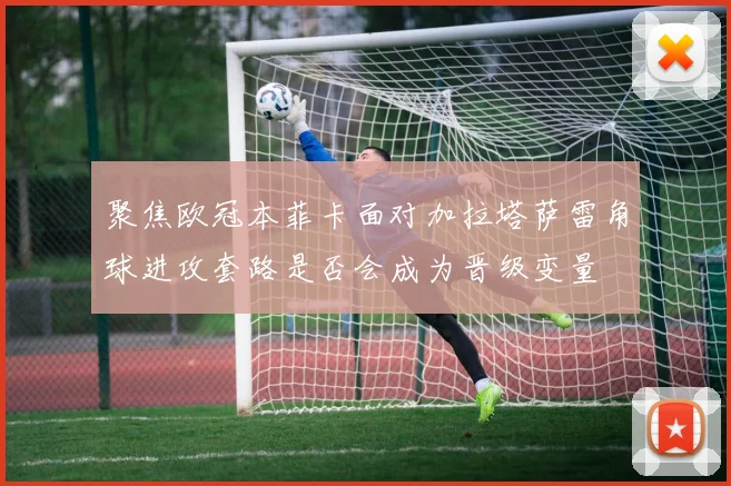 聚焦欧冠本菲卡面对加拉塔萨雷角球进攻套路是否会成为晋级变量