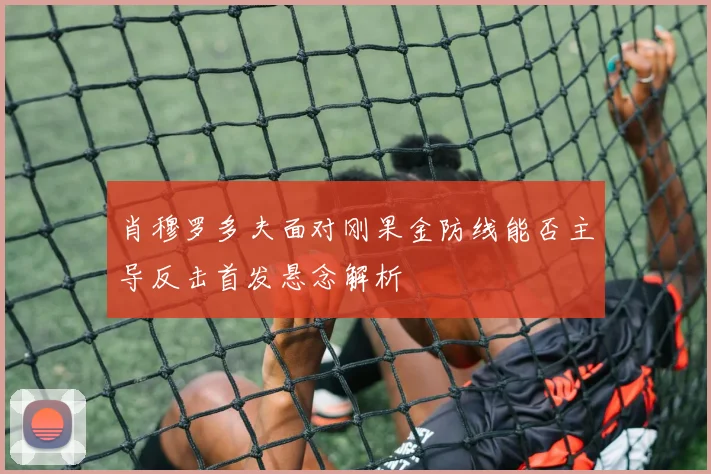 肖穆罗多夫面对刚果金防线能否主导反击首发悬念解析