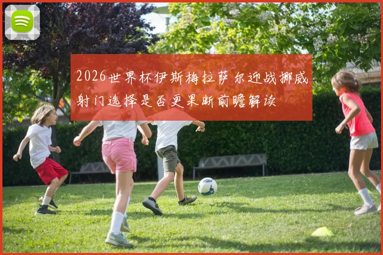 2026世界杯伊斯梅拉萨尔迎战挪威射门选择是否更果断前瞻解读