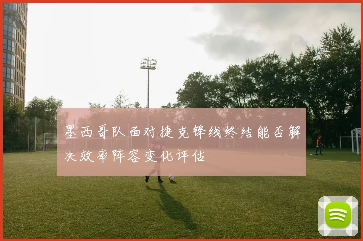 墨西哥队面对捷克锋线终结能否解决效率阵容变化评估
