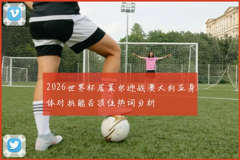 2026世界杯居莱尔迎战澳大利亚身体对抗能否顶住热词分析