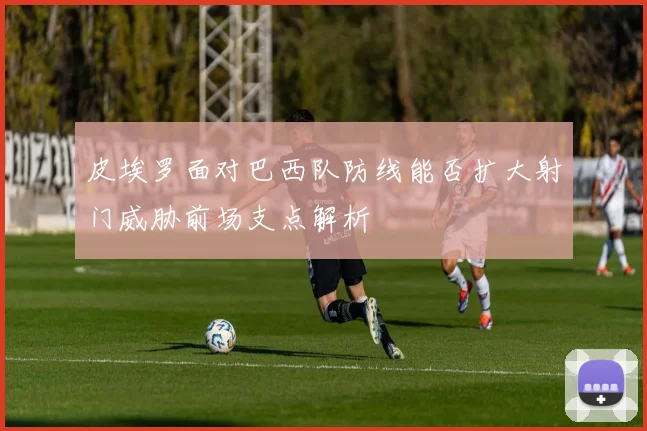皮埃罗面对巴西队防线能否扩大射门威胁前场支点解析