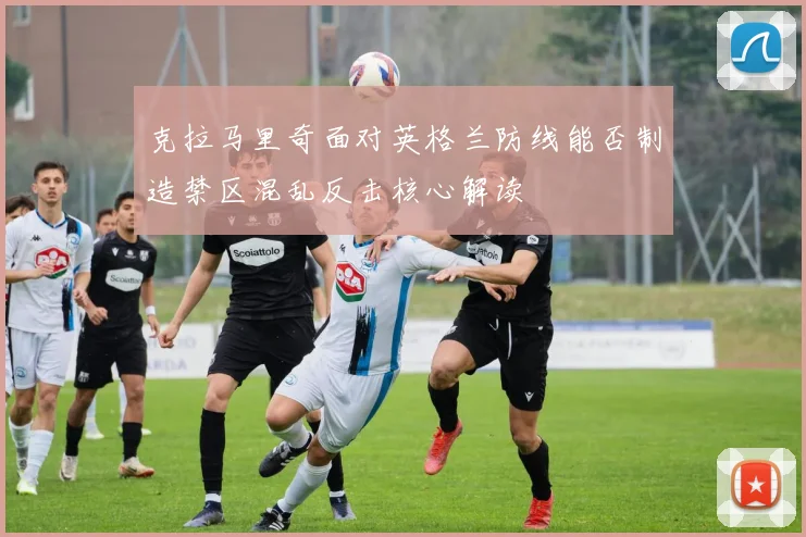 克拉马里奇面对英格兰防线能否制造禁区混乱反击核心解读