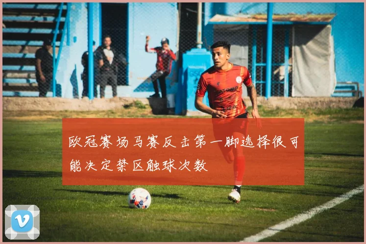 欧冠赛场马赛反击第一脚选择很可能决定禁区触球次数