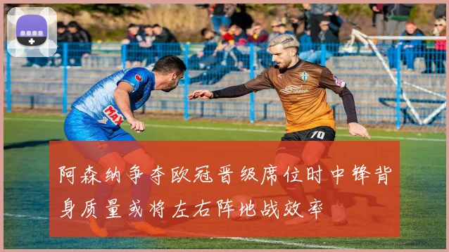 阿森纳争夺欧冠晋级席位时中锋背身质量或将左右阵地战效率